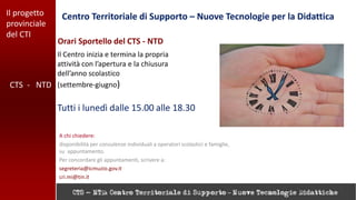 Il progetto
provinciale
del CTI
Centro Territoriale di Supporto – Nuove Tecnologie per la Didattica
CTS - NTD
Orari Sportello del CTS - NTD
A chi chiedere:
disponibilità per consulenze individuali a operatori scolastici e famiglie,
su appuntamento.
Per concordare gli appuntamenti, scrivere a:
segreteria@icmuzio.gov.it
cri.mi@tin.it
Il Centro inizia e termina la propria
attività con l’apertura e la chiusura
dell’anno scolastico
(settembre-giugno)
Tutti i lunedì dalle 15.00 alle 18.30
 