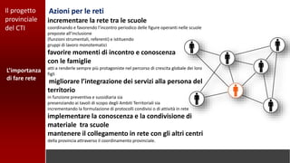 L’importanza
di fare rete
Azioni per le retiIl progetto
provinciale
del CTI
incrementare la rete tra le scuole
coordinando e favorendo l’incontro periodico delle figure operanti nelle scuole
preposte all’inclusione
(funzioni strumentali, referenti) e istituendo
gruppi di lavoro monotematici
favorire momenti di incontro e conoscenza
con le famiglie
atti a renderle sempre più protagoniste nel percorso di crescita globale dei loro
figli
migliorare l’integrazione dei servizi alla persona del
territorio
in funzione preventiva e sussidiaria sia
presenziando ai tavoli di scopo degli Ambiti Territoriali sia
incrementando la formulazione di protocolli condivisi o di attività in rete
implementare la conoscenza e la condivisione di
materiale tra scuole
mantenere il collegamento in rete con gli altri centri
della provincia attraverso il coordinamento provinciale.
 
