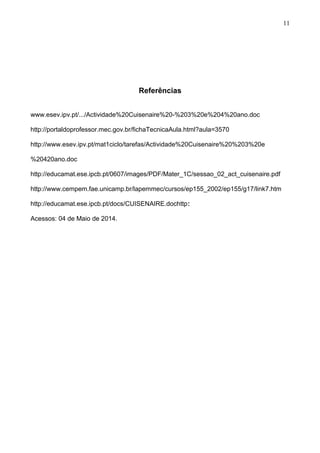 Referências
www.esev.ipv.pt/.../Actividade%20Cuisenaire%20-%203%20e%204%20ano.doc
http://portaldoprofessor.mec.gov.br/fichaTecnicaAula.html?aula=3570
http://www.esev.ipv.pt/mat1ciclo/tarefas/Actividade%20Cuisenaire%20%203%20e
%20420ano.doc
http://educamat.ese.ipcb.pt/0607/images/PDF/Mater_1C/sessao_02_act_cuisenaire.pdf
http://www.cempem.fae.unicamp.br/lapemmec/cursos/ep155_2002/ep155/g17/link7.htm
http://educamat.ese.ipcb.pt/docs/CUISENAIRE.dochttp:
Acessos: 04 de Maio de 2014.
11
 