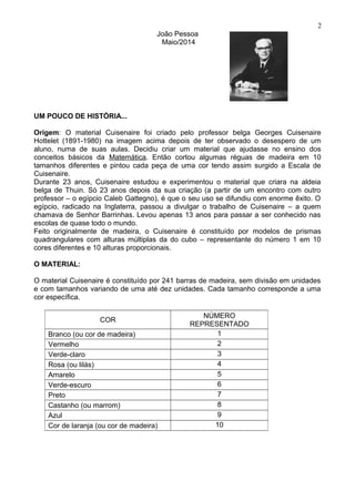 João Pessoa
Maio/2014
UM POUCO DE HISTÓRIA...
Origem: O material Cuisenaire foi criado pelo professor belga Georges Cuisenaire
Hottelet (1891-1980) na imagem acima depois de ter observado o desespero de um
aluno, numa de suas aulas. Decidiu criar um material que ajudasse no ensino dos
conceitos básicos da Matemática. Então cortou algumas réguas de madeira em 10
tamanhos diferentes e pintou cada peça de uma cor tendo assim surgido a Escala de
Cuisenaire.
Durante 23 anos, Cuisenaire estudou e experimentou o material que criara na aldeia
belga de Thuin. Só 23 anos depois da sua criação (a partir de um encontro com outro
professor – o egípcio Caleb Gattegno), é que o seu uso se difundiu com enorme êxito. O
egípcio, radicado na Inglaterra, passou a divulgar o trabalho de Cuisenaire – a quem
chamava de Senhor Barrinhas. Levou apenas 13 anos para passar a ser conhecido nas
escolas de quase todo o mundo.
Feito originalmente de madeira, o Cuisenaire é constituído por modelos de prismas
quadrangulares com alturas múltiplas da do cubo – representante do número 1 em 10
cores diferentes e 10 alturas proporcionais.
O MATERIAL:
O material Cuisenaire é constituído por 241 barras de madeira, sem divisão em unidades
e com tamanhos variando de uma até dez unidades. Cada tamanho corresponde a uma
cor específica.
COR
NÚMERO
REPRESENTADO
Branco (ou cor de madeira) 1
Vermelho 2
Verde-claro 3
Rosa (ou lilás) 4
Amarelo 5
Verde-escuro 6
Preto 7
Castanho (ou marrom) 8
Azul 9
Cor de laranja (ou cor de madeira) 10
2
 