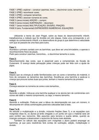 FASE 1 (PRÉ): explorar – construir casinhas, trens...; discriminar cores, tamanhos;
FASE 2 (PRÉ): reconhecer cores;
FASE 3 (PRÉ): comparar tamanhos;
FASE 4 (PRÉ): associar números às cores;
FASE 5 (anos iniciais) ADIÇÃO – compor;
FASE 6 (anos iniciais) SUBTRAÇÃO – decompor;
FASE 7 (anos iniciais) MULTIPLICAÇÃO, DIVISÃO, FRAÇÃO;
FASE 8 (ens. Fundamental) EXPRESSÕES NUMÉRICAS, EQUAÇÕES
Utilizando a teoria de Jean Piaget, sobre as fases do desenvolvimento infantil,
trabalharemos o método que foi dividido em oito etapas. Cada uma corresponde a um
estágio do conhecimento infantil, e a desenvoltura do grupo é que determina a velocidade
com que se passará de uma fase para outra.
Fase 1:
Acontece o primeiro contato com as barrinhas, que deve ser uma brincadeira, e apenas o
reconhecimento físico da peças.
Pedir para construir casinhas, trenzinhos... e discriminar tamanho e cores.
Fase 2:
Reconhecimento das cores, que é essencial para a compreensão da Escala de
Cuisenaire. O avanço desta percepção pelas crianças pode ser feita com a ajuda de
jogos.
Fase 3:
Depois que as crianças já estão familiarizadas com as cores e tamanhos do material, é
hora de comparar os tamanhos das barrinhas. Escolhe-se uma barrinha e pede-se à
criança que procure outras duas que juntas, tenham o mesmo tamanho da primeira.
Fase 4:
Começa associar os números às cores e aos tamanhos.
Fase 5:
Aprende a adição. Indica-se uma barrinha qualquer e os alunos tem de combiná-las com
outras até obter o mesmo comprimento, ou seja, o mesmo tamanho.
Fase 6:
Aprende a subtração. Pode-se usar a tábua da decomposição em que um número, é
decomposta em várias combinações possíveis colocadas lado a lado.
Fase 7 e 8:
Ao estudar a multiplicação e a divisão, incluindo frações (fase 7), e as equações com
incógnitas (fase 8), os alunos já terão chegado a um ponto em que o material será útil
para conferir seu raciocínio. São assuntos para terceira e quarta séries, quando as
crianças começam a desenvolver o raciocínio de forma mais abstrata.
Também no cálculo das equações com incógnitas o aluno poderá empregar as
barrinhas, já que para resolvê-las fará contas de subtração, adição, multiplicação e
divisão.
4
 