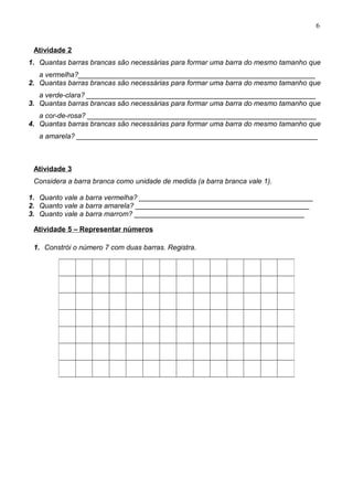 Atividade 2
1. Quantas barras brancas são necessárias para formar uma barra do mesmo tamanho que
a vermelha?____________________________________________________________
2. Quantas barras brancas são necessárias para formar uma barra do mesmo tamanho que
a verde-clara? __________________________________________________________
3. Quantas barras brancas são necessárias para formar uma barra do mesmo tamanho que
a cor-de-rosa? __________________________________________________________
4. Quantas barras brancas são necessárias para formar uma barra do mesmo tamanho que
a amarela? _____________________________________________________________
Atividade 3
Considera a barra branca como unidade de medida (a barra branca vale 1).
1. Quanto vale a barra vermelha? ____________________________________________
2. Quanto vale a barra amarela? ____________________________________________
3. Quanto vale a barra marrom? ___________________________________________
Atividade 5 – Representar números
1. Constrói o número 7 com duas barras. Registra.
6
 