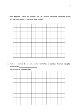 2. Sem repetires barras da mesma cor, de quantas maneiras diferentes podes
representar o número 9. Representa-as na folha.
3. Forma o número 8, só com barras vermelhas e brancas. Quantas soluções
encontraste? ____________________
Registra-as no quadro abaixo:
7
 