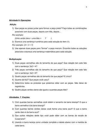 Atividade 6- Operações
Adição
1) Que peças eu posso juntar para formar a peça preta? Faça todas as combinações
possíveis com duas peças, depois com três, depois...
Por exemplo:
(Uma verde clara + uma lilás = 7 )
2) Escreva uma sentença numérica para cada solução do item (1).
Por exemplo: (4 + 3 = 7)
3) Use apenas duas peças para “formar” a peça marrom. Encontre todas as soluções
possíveis e escreva uma sentença matemática para cada solução.
Multiplicação
1) Duas peças vermelhas são do tamanho de que peça? Que relação tem este fato
com a sentença: 2x2 = 4?
2) Três peças vermelhas são do tamanho de que peça? Que relação tem este fato
com a sentença: 3x2 = 6?
3) Quatro peças vermelhas são do tamanho de que peças? E cinco?
4) Quanto dá 6x2? Que peças você usou?
5) Determine todos os produtos que podemos obter com as peças. Não deixe de
registrá-los.
6) Quatro peças verdes claros são iguais a quantas peças lilás?
Atividades 7 Frações
1) Com quantas barras vermelhas você obtém o tamanho da barra laranja? O que a
barra vermelha é da barra laranja?
2) Com quantas barras verdes claras você forma uma barra azul? O que a barra
verde claro é da barra azul?
3) Que outras relações deste tipo você pode obter com as barras da escala de
Cuisenaire?
4) Usando a barra laranja como unidade complete a tabela abaixo com a medida de
cada barra.
8
 