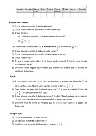 Madeira Vermelha Verde
claro
Lilás Amarel
o
Verde
escuro
Preta Azul Laranja
Comparando frações
1) O que a barra vermelha é da barra laranja?
2) O que duas barras cor de madeira é da barra laranja?
3) O que é maior:
a) Uma barra vermelha ou duas barras cor de madeira?
b)
5
1
10
2
ou ?
Obs. Neste caso dizemos que
10
2
é equivalente a
5
1
e escrevemos
5
1
10
2
=
4) O que a barra vermelha é da barra verde escuro?
5) O que duas barras cor de madeira é da barra verde escuro?
6) O que você conclui?
7) O que a barra verde claro é da barra verde escuro? Encontre uma fração
equivalente a esta?
8) Encontre outras frações equivalentes que possam ser criadas com as barras da
escala de Cuisenaire.
Adição
1) A barra verde claro vale
2
1
da barra verde escuro e a barra vermelha vale
3
1
da
barra verde escuro. Quanto vale, usando apenas as barras,
3
1
2
1
+ ?
2) Que fração da barra lilás é a barra verde claro? E a barra vermelha? Quanto dá
4
3
2
1
+ ? Que procedimento você usou?
3) O que a barra vermelha é da barra marrom? E a lilás? Que fração da barra marrom
dá uma barra vermelha mais uma barra lilás? Indique a expressão.
4) Encontre mais 10 soma de frações que se possa fazer usando a escala de
Cuisenaire.
Multiplicação
1) O que a barra lilás é da barra marrom?
2) Que barra é a metade da barra lilás?
3) Justifique com a escala de Cuisenaire o produto
2
1
2
1
× .
9
 