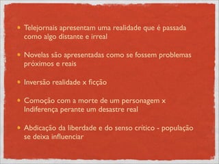 Telejornais apresentam uma realidade que é passada
como algo distante e irreal

Novelas são apresentadas como se fossem problemas
próximos e reais

Inversão realidade x ﬁcção

Comoção com a morte de um personagem x
Indiferença perante um desastre real

Abdicação da liberdade e do senso crítico - população
se deixa inﬂuenciar
 