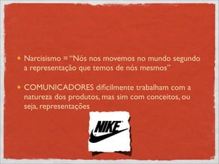 Narcisismo = “Nós nos movemos no mundo segundo
a representação que temos de nós mesmos”

COMUNICADORES diﬁcilmente trabalham com a
natureza dos produtos, mas sim com conceitos, ou
seja, representações
 