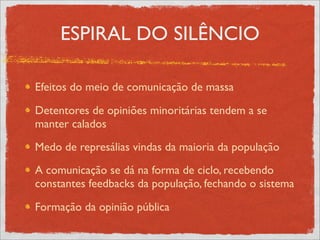 ESPIRAL DO SILÊNCIO

Efeitos do meio de comunicação de massa

Detentores de opiniões minoritárias tendem a se
manter calados
Medo de represálias vindas da maioria da população
A comunicação se dá na forma de ciclo, recebendo
constantes feedbacks da população, fechando o sistema

Formação da opinião pública
 