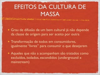 EFEITOS DA CULTURA DE
           MASSA

Grau de difusão de um bem cultural já não depende
da classe de origem para ser aceito por outra

Transformação de todos em consumidores,
igualmente “livres” para consumir o que desejarem

Aqueles que não a acompanham são tratados como
excluídos, isolados, escondidos (underground x
mainstream)
 