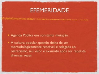 EFEMERIDADE


Agenda Pública em constante mutação

A cultura popular, quando deixa de ser
mercadologicamente rentável, é relegada ao
ostracismo, seu valor é exaurido após ser repetida
diversas vezes
 