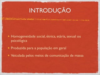 INTRODUÇÃO



Homogeneidade social, étnica, etária, sexual ou
psicológica

Produzida para a população em geral

Veiculada pelos meios de comunicação de massa
 