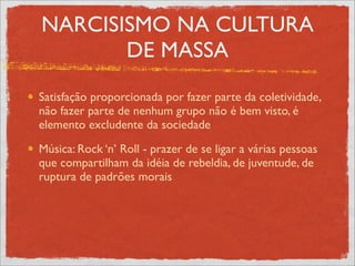NARCISISMO NA CULTURA
       DE MASSA
Satisfação proporcionada por fazer parte da coletividade,
não fazer parte de nenhum grupo não é bem visto, é
elemento excludente da sociedade
Música: Rock ‘n’ Roll - prazer de se ligar a várias pessoas
que compartilham da idéia de rebeldia, de juventude, de
ruptura de padrões morais
 
