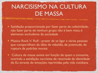 NARCISISMO NA CULTURA
       DE MASSA
Satisfação proporcionada por fazer parte da coletividade,
não fazer parte de nenhum grupo não é bem visto, é
elemento excludente da sociedade
Música: Rock ‘n’ Roll - prazer de se ligar a várias pessoas
que compartilham da idéia de rebeldia, de juventude, de
ruptura de padrões morais
 Cultura de massa existe em função de quem a consome,
nutrindo a satisfação narcisista de retomada da identidade
do Eu através de emoções reprimidas pela vida cotidiana
 