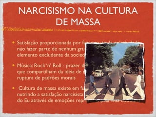 NARCISISMO NA CULTURA
       DE MASSA
Satisfação proporcionada por fazer parte da coletividade,
não fazer parte de nenhum grupo não é bem visto, é
elemento excludente da sociedade
Música: Rock ‘n’ Roll - prazer de se ligar a várias pessoas
que compartilham da idéia de rebeldia, de juventude, de
ruptura de padrões morais
 Cultura de massa existe em função de quem a consome,
nutrindo a satisfação narcisista de retomada da identidade
do Eu através de emoções reprimidas pela vida cotidiana
 