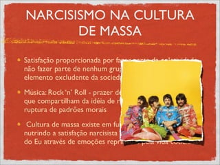 NARCISISMO NA CULTURA
       DE MASSA
Satisfação proporcionada por fazer parte da coletividade,
não fazer parte de nenhum grupo não é bem visto, é
elemento excludente da sociedade
Música: Rock ‘n’ Roll - prazer de se ligar a várias pessoas
que compartilham da idéia de rebeldia, de juventude, de
ruptura de padrões morais
 Cultura de massa existe em função de quem a consome,
nutrindo a satisfação narcisista de retomada da identidade
do Eu através de emoções reprimidas pela vida cotidiana
 