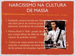 NARCISISMO NA CULTURA
       DE MASSA
Satisfação proporcionada por fazer parte da coletividade,
não fazer parte de nenhum grupo não é bem visto, é
elemento excludente da sociedade
Música: Rock ‘n’ Roll - prazer de se ligar a várias pessoas
que compartilham da idéia de rebeldia, de juventude, de
ruptura de padrões morais
 Cultura de massa existe em função de quem a consome,
nutrindo a satisfação narcisista de retomada da identidade
do Eu através de emoções reprimidas pela vida cotidiana
 