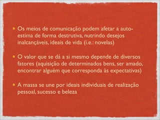 Os meios de comunicação podem afetar a auto-
estima de forma destrutiva, nutrindo desejos
inalcançáveis, ideais de vida (i.e.: novelas)

O valor que se dá a si mesmo depende de diversos
fatores (aquisição de determinados bens, ser amado,
encontrar alguém que corresponda às expectativas)

A massa se une por ideais individuais de realização
pessoal, sucesso e beleza
 