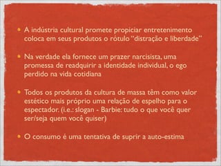 A indústria cultural promete propiciar entretenimento
coloca em seus produtos o rótulo “distração e liberdade”

Na verdade ela fornece um prazer narcisista, uma
promessa de readquirir a identidade individual, o ego
perdido na vida cotidiana

Todos os produtos da cultura de massa têm como valor
estético mais próprio uma relação de espelho para o
espectador. (i.e.: slogan - Barbie: tudo o que você quer
ser/seja quem você quiser)

O consumo é uma tentativa de suprir a auto-estima
 