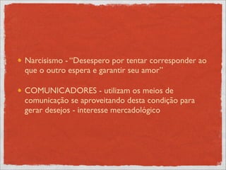 Narcisismo - “Desespero por tentar corresponder ao
que o outro espera e garantir seu amor”

COMUNICADORES - utilizam os meios de
comunicação se aproveitando desta condição para
gerar desejos - interesse mercadológico
 