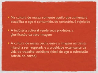 Na cultura de massa, somente aquilo que aumenta e
estabiliza o ego é consumido, do contrário, é rejeitado

A indústria cultural vende seus produtos, a
gloriﬁcação da auto-imagem

A cultura de massa oscila, entre a imagem narcisista
infantil a ser resgatada e a crueldade extenuante da
vida do trabalho cotidiano (ideal de ego x submissão
sofrida do corpo)
 