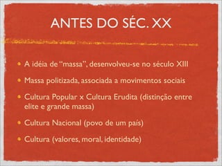 ANTES DO SÉC. XX

A idéia de “massa”, desenvolveu-se no século XIII

Massa politizada, associada a movimentos sociais

Cultura Popular x Cultura Erudita (distinção entre
elite e grande massa)

Cultura Nacional (povo de um país)

Cultura (valores, moral, identidade)
 