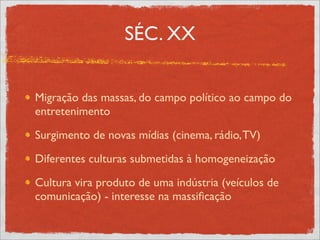 SÉC. XX


Migração das massas, do campo político ao campo do
entretenimento

Surgimento de novas mídias (cinema, rádio, TV)

Diferentes culturas submetidas à homogeneização

Cultura vira produto de uma indústria (veículos de
comunicação) - interesse na massiﬁcação
 