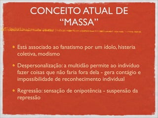 CONCEITO ATUAL DE
         “MASSA”

Está associado ao fanatismo por um ídolo, histeria
coletiva, modismo

Despersonalização: a multidão permite ao indivíduo
fazer coisas que não faria fora dela - gera contágio e
impossibilidade de reconhecimento individual

Regressão: sensação de onipotência - suspensão da
repressão
 