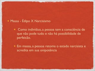 Massa - Édipo X Narcisismo

     Como indivíduo, a pessoa tem a consciência de
    que não pode tudo e não há possibilidade de
    perfeicão.

    Em massa, a pessoa retoma o estado narcisista e
    acredita em sua onipotência
 