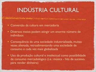 INDÚSTRIA CULTURAL

Conversão da cultura em mercadoria
Diversos meios podem atingir um enorme número de
indivíduos
Consequência de uma sociedade industrializada, muitas
vezes alienada, retroalimentando uma sociedade de
consumo e cada vez mais globalizada
Uso da produção cultural e intelectual como possibilidade
de consumo mercadológico (i.e.: música - hits de sucesso,
para render dinheiro)
 