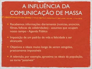 A INFLUÊNCIA DA
COMUNICAÇÃO DE MASSA
Recebemos informações diariamente (notícias, anúncios,
ﬁlmes, fofocas de celebridades) - assuntos que ocupam
nosso tempo - Agenda Pública
Imposição de um padrão de vida e felicidade a ser
alcançado
Objetivos e ideais muito longe de serem atingidos,
praticamente impossíveis
A televisão, por exemplo, aproxima os ideais da população,
os torna “possíveis”
 