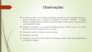 Observações
 O método de Haas é uma incidência destinada a paciente que não conseguem flexionar o
pescoço suficiente para a realização da incidência AP AXIAL (TOWNE). O método
resulta na ampliação da área occipital, ocasiona dosagens menores para as estruturas faciais
e para a glândula tireoide.
 Estruturas visualizadas: osso occipital, pirâmides petrosas, e forame magno, com o dorso
da sela e os clinoides posteriores em sua sombra.
 Colimação: colimar as margens externas do crânio.
 Respiração: suspender.
 Assegura-se de que não ocorra rotação ou inclinação no plano médio sagital perpendicular
ao receptor de imagem.
 