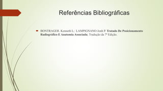 Referências Bibliográficas
 BONTRAGER. Kenneth L; LAMPIGNANO Jonh P. Tratado De Posicionamento
Radiográfico E Anatomia Associada; Tradução da 7ª Edição.
 