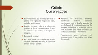 Crânio
Observações
 Posicionamento do paciente: realizar o
exame com o paciente na posição ereta,
deitada, semipronada.
 Posição da parte: colocar a cabeça em
posição de perfil verdadeiro com o lado
de interesse em contato o receptor de
imagem.
 Respiração prender.
 RC para outras morfologias de crânio
deve-se centralizar no meio da distância
entre o ínio e a glabela.
 Critérios de avaliação estruturas
mostradas: metades cranianas
superpostas com o detalhe superior da
região lateral do crânio mais próxima do
receptor de imagem. A sela turca e clivo
são mostrados em perfil, incluindo os
clinoides anteriores, e posteriores.
 Traumatismos: para pacientes poli
traumatizados é necessário um feixe
horizontal.
 