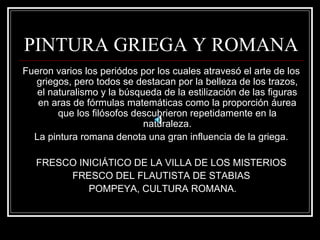 PINTURA GRIEGA Y ROMANA 
Fueron varios los periódos por los cuales atravesó el arte de los 
griegos, pero todos se destacan por la belleza de los trazos, 
el naturalismo y la búsqueda de la estilización de las figuras 
en aras de fórmulas matemáticas como la proporción áurea 
que los filósofos descubrieron repetidamente en la 
naturaleza. 
La pintura romana denota una gran influencia de la griega. 
FRESCO INICIÁTICO DE LA VILLA DE LOS MISTERIOS 
FRESCO DEL FLAUTISTA DE STABIAS 
POMPEYA, CULTURA ROMANA. 
 