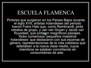 ESCUELA FLAMENCA 
Pintores que surgieron en los Países Bajos durante 
el siglo XVII, artistas holandeses del periodo 
fueron Frans Hals que, como Rembrandt, pintó 
retratos de grupo, y Jan van Goyen y Jacob van 
Ruysdael, que pintaron magníficos paisajes. 
Hubo numerosos ‘pequeños maestros 
holandeses’ que destacaron con sus escenas de 
género, representaciones de la vida cotidiana que 
deleitaban a la nueva clase media, cuyos 
miembros se estaban convirtiendo en 
consumidores de arte. 
 