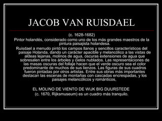 JACOB VAN RUISDAEL 
(c. 1628-1682) 
Pintor holandés, considerado como uno de los más grandes maestros de la 
pintura paisajista holandesa. 
Ruisdael a menudo pintó los campos llanos y sencillos característicos del 
paisaje Holanda, dando un carácter apacible y melancólico a las vistas de 
aldeas lejanas, molinos de agua, oscuras extensiones de agua que 
sobresalen entre los árboles y cielos nublados. Las representaciones de 
las masas oscuras del follaje hacen que el verde oscuro sea el color 
predominante de muchos de sus lienzos. Las figuras de sus cuadros 
fueron pintadas por otros artistas. Entre sus obras más importantes 
destacan las escenas de montañas con cascadas encrespadas, y los 
paisajes melancólicos y románticos, 
EL MOLINO DE VIENTO DE WIJK BIG DUURSTEDE 
(c. 1670, Rijksmuseum) es un cuadro más tranquilo. 
 