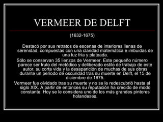 VERMEER DE DELFT 
(1632-1675) 
Destacó por sus retratos de escenas de interiores llenas de 
serenidad, compuestas con una claridad matemática e imbuidas de 
una luz fría y plateada. 
Sólo se conservan 35 lienzos de Vermeer. Este pequeño número 
parece ser fruto del metódico y deliberado estilo de trabajo de este 
autor, su corta vida y la desaparición de muchas de sus obras 
durante un periodo de oscuridad tras su muerte en Delft, el 15 de 
diciembre de 1675. 
Vermeer fue olvidado tras su muerte y no se le redescubrió hasta el 
siglo XIX. A partir de entonces su reputación ha crecido de modo 
constante. Hoy se le considera uno de los más grandes pintores 
holandeses. 
 