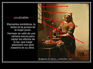 LA LECHERA 
Elementos simbólicos, la 
leche es la pureza de 
la mujer jóven. 
Vermeer se valió de una 
cámara oscura para 
captar los efectos de 
la luz, que luego 
plasmaría con gran 
maestría en su obra. 
 
