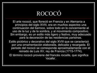 ROCOCÓ 
El arte rococó, que floreció en Francia y en Alemania a 
principios del siglo XVIII, era en muchos aspectos una 
continuación del barroco, sobre todo en lo concerniente al 
uso de la luz y de la sombra, y al movimiento compositivo. 
Sin embargo, es un estilo más ligero y festivo, muy adecuado 
para la decoración de las residencias parisinas. 
Estilo pictórico y decorativo del siglo XVIII que se caracterizó 
por una ornamentación elaborada, delicada y recargada. El 
periodo del rococó se corresponde aproximadamente con el 
reinado de Luis XV, rey de Francia (1715-1774). 
El término rococó proviene del francés rocaille, que significa 
‘rocalla’. 
 