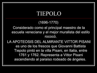 TIEPOLO 
(1696-1770) 
Considerado como el principal maestro de la 
escuela veneciana y el mejor muralista del estilo 
rococó. 
LA APOTEOSIS DEL ALMIRANTE VITTOR PISANI 
es uno de los frescos que Giovanni Battista 
Tiepolo pintó en la villa Pisani, en Italia, entre 
1761 y 1762. Representa a Vittor Pisani 
ascendiendo al paraíso rodeado de ángeles. 
 