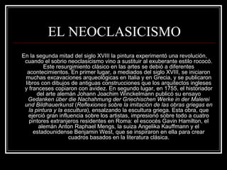 EL NEOCLASICISMO 
En la segunda mitad del siglo XVIII la pintura experimentó una revolución, 
cuando el sobrio neoclasicismo vino a sustituir al exuberante estilo rococó. 
Este resurgimiento clásico en las artes se debió a diferentes 
acontecimientos. En primer lugar, a mediados del siglo XVIII, se iniciaron 
muchas excavaciones arqueológicas en Italia y en Grecia, y se publicaron 
libros con dibujos de antiguas construcciones que los arquitectos ingleses 
y franceses copiaron con avidez. En segundo lugar, en 1755, el historiador 
del arte alemán Johann Joachim Winckelmann publicó su ensayo 
Gedanken über die Nachahmung der Griechischen Werke in der Malerei 
und Bildhauerkunst (Reflexiones sobre la imitación de las obras griegas en 
la pintura y la escultura), ensalzando la escultura griega. Esta obra, que 
ejerció gran influencia sobre los artistas, impresionó sobre todo a cuatro 
pintores extranjeros residentes en Roma: el escocés Gavin Hamilton, el 
alemán Anton Raphael Mengs, la suiza Angelika Kauffmann y el 
estadounidense Benjamin West, que se inspiraron en ella para crear 
cuadros basados en la literatura clásica. 
 