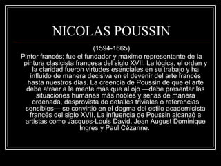 NICOLAS POUSSIN 
(1594-1665) 
Pintor francés; fue el fundador y máximo representante de la 
pintura clasicista francesa del siglo XVII. La lógica, el orden y 
la claridad fueron virtudes esenciales en su trabajo y ha 
influido de manera decisiva en el devenir del arte francés 
hasta nuestros días. La creencia de Poussin de que el arte 
debe atraer a la mente más que al ojo —debe presentar las 
situaciones humanas más nobles y serias de manera 
ordenada, desprovista de detalles triviales o referencias 
sensibles— se convirtió en el dogma del estilo academicista 
francés del siglo XVII. La influencia de Poussin alcanzó a 
artistas como Jacques-Louis David, Jean August Dominique 
Ingres y Paul Cézanne. 
 