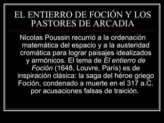 EL ENTIERRO DE FOCIÓN Y LOS 
PASTORES DE ARCADIA 
Nicolas Poussin recurrió a la ordenación 
matemática del espacio y a la austeridad 
cromática para lograr paisajes idealizados 
y armónicos. El tema de El entierro de 
Foción (1648, Louvre, París) es de 
inspiración clásica: la saga del héroe griego 
Foción, condenado a muerte en el 317 a.C. 
por acusaciones falsas de traición. 
 