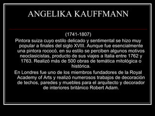 ANGELIKA KAUFFMANN 
(1741-1807) 
Pintora suiza cuyo estilo delicado y sentimental se hizo muy 
popular a finales del siglo XVIII. Aunque fue esencialmente 
una pintora rococó, en su estilo se perciben algunos motivos 
neoclasicistas, producto de sus viajes a Italia entre 1762 y 
1763. Realizó más de 500 obras de temática mitológica o 
histórica. 
En Londres fue uno de los miembros fundadores de la Royal 
Academy of Arts y realizó numerosos trabajos de decoración 
de techos, paredes y muebles para el arquitecto y decorador 
de interiores británico Robert Adam. 
 