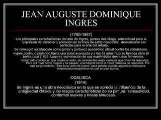 JEAN AUGUSTE DOMINIQUE 
INGRES 
(1780-1867) 
Las principales características del arte de Ingres, pureza del dibujo, sensibilidad para la 
expresión del carácter y precisión en la línea de estilo neoclásico, demostraron ser 
perfectas para el arte del retrato. 
Se consagró su situación como pintor y portavoz académico oficial contra los románticos. 
Ingres continuó pintando hasta una edad avanzada y a los 82 años hizo su famosa obra El 
baño turco (1863, Louvre), culminación de sus espléndidos desnudos femeninos. 
Como dato curioso: él, que tocaba el violín, se consideraba mejor violinista que pintor de desnudos. 
Pero era malo como músico y ha pasado a la historia como el mejor retratista de desnudos. Por 
eso surgió el dicho: “Ese es tu violín de Ingres” para señalar cuando alguien es malo para 
determinada disciplina en la cual se cree bueno. 
ODALISCA 
(1814) 
de Ingres es una obra neoclásica en la que se aprecia la influencia de la 
antigüedad clásica y los rasgos característicos de su pintura: sensualidad, 
contornos suaves y líneas sinuosas. 
 