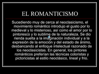 EL ROMANTICISMO 
Sucediendo muy de cerca al neoclasicismo, el 
movimiento romántico introdujo el gusto por lo 
medieval y lo misterioso, así como el amor por lo 
pintoresco y lo sublime de la naturaleza. Se dio 
rienda suelta a la imaginación individual y a la 
expresión de la emoción y del estado de ánimo, 
desbancando al enfoque intelectual razonado de 
los neoclasicistas. En general, los pintores 
románticos preferían las técnicas coloristas y 
pictoricistas al estilo neoclásico, lineal y frío. 
 