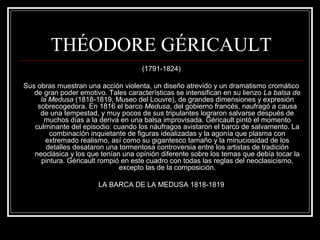 THÉODORE GÉRICAULT 
(1791-1824) 
Sus obras muestran una acción violenta, un diseño atrevido y un dramatismo cromático 
de gran poder emotivo. Tales características se intensifican en su lienzo La balsa de 
la Medusa (1818-1819, Museo del Louvre), de grandes dimensiones y expresión 
sobrecogedora. En 1816 el barco Medusa, del gobierno francés, naufragó a causa 
de una tempestad, y muy pocos de sus tripulantes lograron salvarse después de 
muchos días a la deriva en una balsa improvisada. Géricault pintó el momento 
culminante del episodio: cuando los náufragos avistaron el barco de salvamento. La 
combinación inquietante de figuras idealizadas y la agonía que plasma con 
extremado realismo, así como su gigantesco tamaño y la minuciosidad de los 
detalles desataron una tormentosa controversia entre los artistas de tradición 
neoclásica y los que tenían una opinión diferente sobre los temas que debía tocar la 
pintura. Géricault rompió en este cuadro con todas las reglas del neoclasicismo, 
excepto las de la composición. 
LA BARCA DE LA MEDUSA 1818-1819 
 