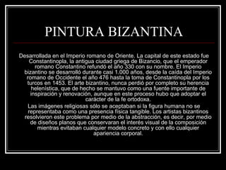PINTURA BIZANTINA 
Desarrollada en el Imperio romano de Oriente. La capital de este estado fue 
Constantinopla, la antigua ciudad griega de Bizancio, que el emperador 
romano Constantino refundó el año 330 con su nombre. El Imperio 
bizantino se desarrolló durante casi 1.000 años, desde la caída del Imperio 
romano de Occidente el año 476 hasta la toma de Constantinopla por los 
turcos en 1453. El arte bizantino, nunca perdió por completo su herencia 
helenística, que de hecho se mantuvo como una fuente importante de 
inspiración y renovación, aunque en este proceso hubo que adoptar el 
carácter de la fe ortodoxa. 
Las imágenes religiosas sólo se aceptaban si la figura humana no se 
representaba como una presencia física tangible. Los artistas bizantinos 
resolvieron este problema por medio de la abstracción, es decir, por medio 
de diseños planos que conservaran el interés visual de la composición 
mientras evitaban cualquier modelo concreto y con ello cualquier 
apariencia corporal. 
 