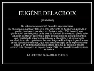 EUGÉNE DELACROIX 
(1798-1863) 
Su influencia se extendió hasta los impresionistas. 
Su obra más romántica y tal vez la más influyente es La libertad guiando al 
pueblo, también conocida como La barricada (1830, Louvre), una 
glorificación semialegórica de la idea de libertad. Este cuadro, que le valió 
la Legión de Honor, confirmó la clara división entre la pintura romántica, 
que resaltaba la importancia del color y el espíritu, y el concurrente 
neoclasicismo (de cuyo desarrollo Jean Auguste Dominique Ingres fue una 
de las figuras prominentes), que hacía más hincapié en la importancia del 
dibujo y en el distanciamiento respecto al tema. El gobierno francés 
compró esta obra pero se expuso hasta 1848, por considerarla demasiado 
incitadora. 
LA LIBERTAD GUIANDO AL PUEBLO 
 