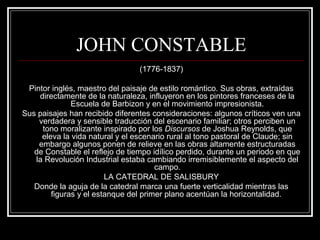 JOHN CONSTABLE 
(1776-1837) 
Pintor inglés, maestro del paisaje de estilo romántico. Sus obras, extraídas 
directamente de la naturaleza, influyeron en los pintores franceses de la 
Escuela de Barbizon y en el movimiento impresionista. 
Sus paisajes han recibido diferentes consideraciones: algunos críticos ven una 
verdadera y sensible traducción del escenario familiar; otros perciben un 
tono moralizante inspirado por los Discursos de Joshua Reynolds, que 
eleva la vida natural y el escenario rural al tono pastoral de Claude; sin 
embargo algunos ponen de relieve en las obras altamente estructuradas 
de Constable el reflejo de tiempo idílico perdido, durante un periodo en que 
la Revolución Industrial estaba cambiando irremisiblemente el aspecto del 
campo. 
LA CATEDRAL DE SALISBURY 
Donde la aguja de la catedral marca una fuerte verticalidad mientras las 
figuras y el estanque del primer plano acentúan la horizontalidad. 
 